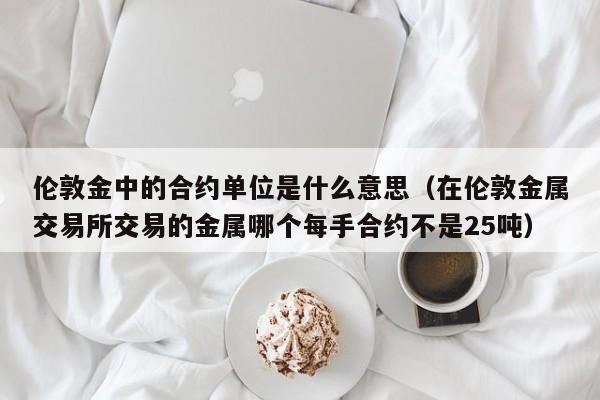 伦敦金中的合约单位是什么意思（在伦敦金属交易所交易的金属哪个每手合约不是25吨）