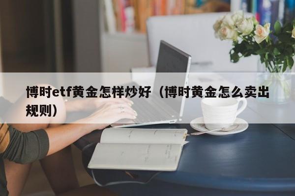 博时etf黄金怎样炒好(博时黄金怎么卖出规则)