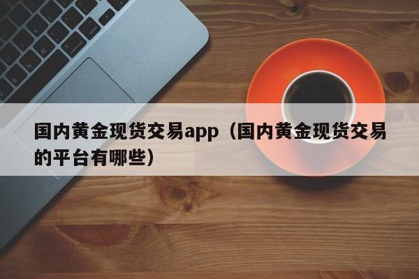 国内黄金现货交易app（国内黄金现货交易的平台有哪些）