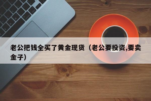 老公把钱全买了黄金现货（老公要投资,要卖金子）