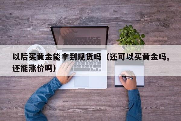 以后买黄金能拿到现货吗（还可以买黄金吗,还能涨价吗）