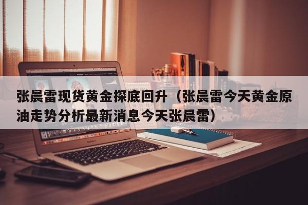 张晨雷现货黄金探底回升（张晨雷今天黄金原油走势分析最新消息今天张晨雷）