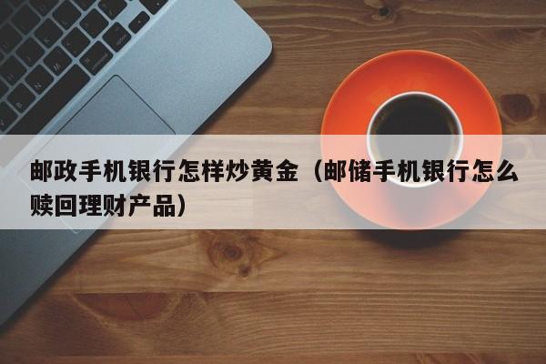 邮政手机银行怎样炒黄金（邮储手机银行怎么赎回理财产品）