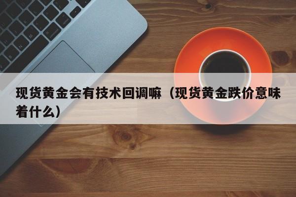 现货黄金会有技术回调嘛(现货黄金跌价意味着什么)