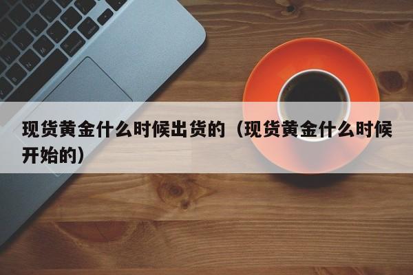 现货黄金什么时候出货的（现货黄金什么时候开始的）