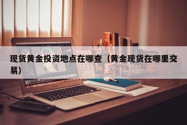 现货黄金投资地点在哪查(黄金现货在哪里交易)