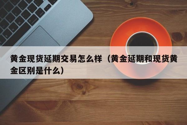 黄金现货延期交易怎么样(黄金延期和现货黄金区别是什么)