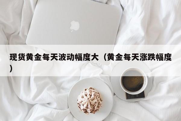 现货黄金每天波动幅度大(黄金每天涨跌幅度)