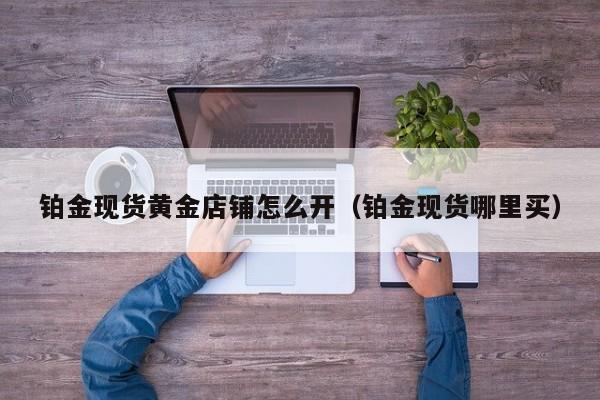 铂金现货黄金店铺怎么开(铂金现货哪里买)