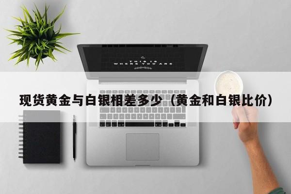 现货黄金与白银相差多少(黄金和白银比价)