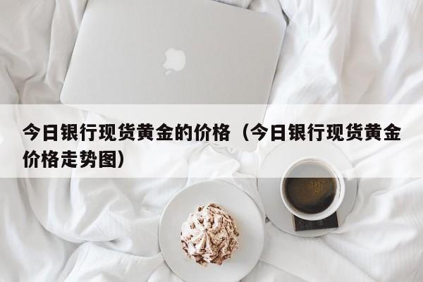 今日银行现货黄金的价格(今日银行现货黄金价格走势图)