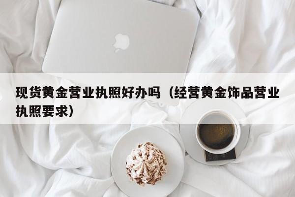 现货黄金营业执照好办吗（经营黄金饰品营业执照要求）