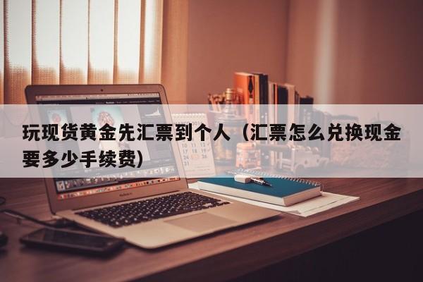 玩现货黄金先汇票到个人（汇票怎么兑换现金要多少手续费）