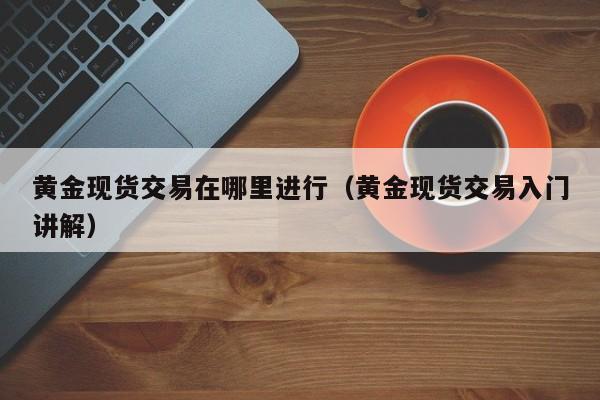 黄金现货交易在哪里进行（黄金现货交易入门讲解）
