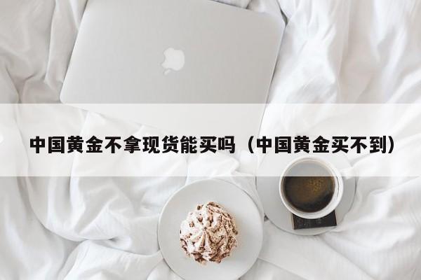 中国黄金不拿现货能买吗（中国黄金买不到）