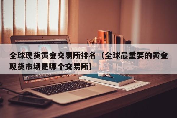 全球现货黄金交易所排名（全球最重要的黄金现货市场是哪个交易所）