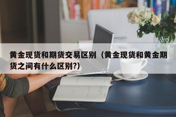 黄金现货和期货交易区别（黄金现货和黄金期货之间有什么区别?）