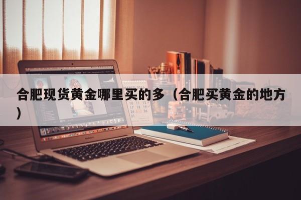 合肥现货黄金哪里买的多(合肥买黄金的地方)