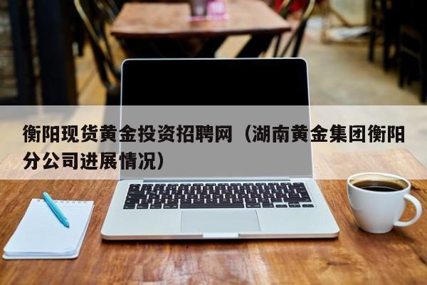 衡阳现货黄金投资招聘网（湖南黄金集团衡阳分公司进展情况）