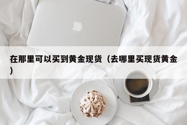 在那里可以买到黄金现货(去哪里买现货黄金)