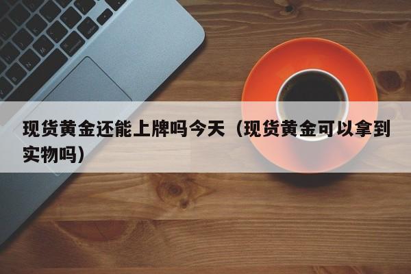 现货黄金还能上牌吗今天(现货黄金可以拿到实物吗)