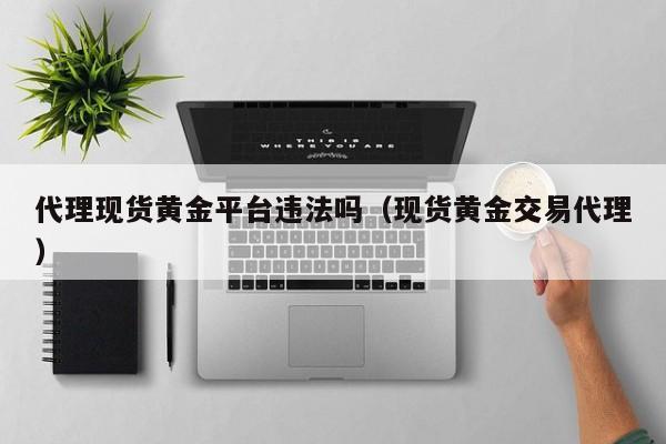 代理现货黄金平台违法吗（现货黄金交易代理）