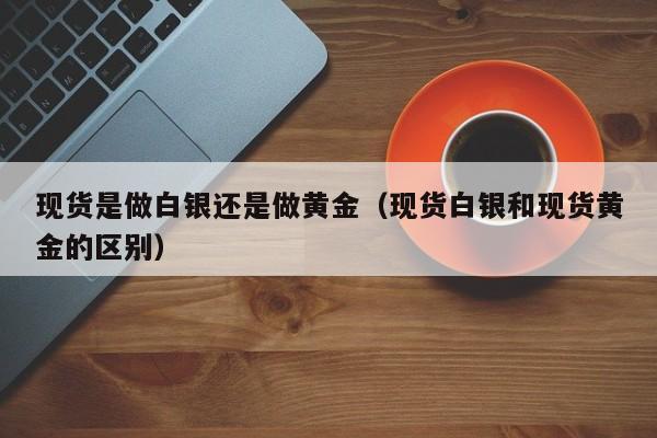 现货是做白银还是做黄金（现货白银和现货黄金的区别）