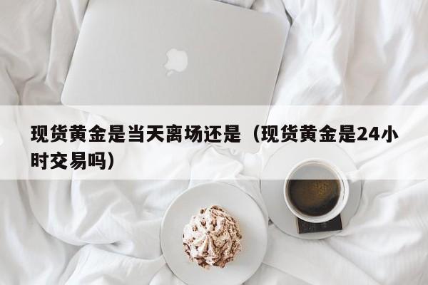 现货黄金是当天离场还是(现货黄金是24小时交易吗)