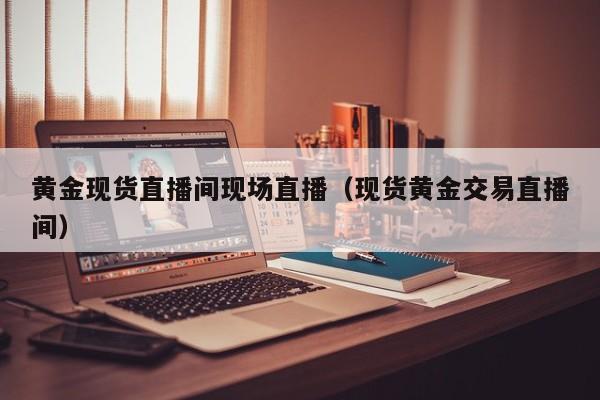 黄金现货直播间现场直播（现货黄金交易直播间）