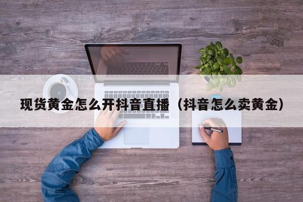 现货黄金怎么开抖音直播(抖音怎么卖黄金)