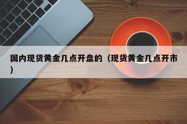 国内现货黄金几点开盘的(现货黄金几点开市)