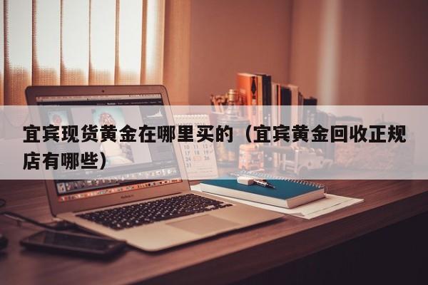宜宾现货黄金在哪里买的（宜宾黄金回收正规店有哪些）