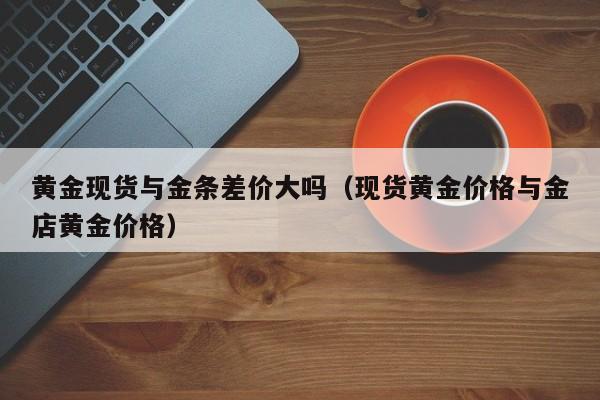 黄金现货与金条差价大吗（现货黄金价格与金店黄金价格）