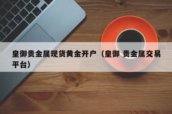皇御贵金属现货黄金开户（皇御 贵金属交易平台）