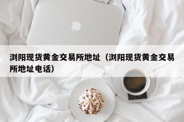 浏阳现货黄金交易所地址（浏阳现货黄金交易所地址电话）