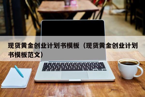 现货黄金创业计划书模板（现货黄金创业计划书模板范文）